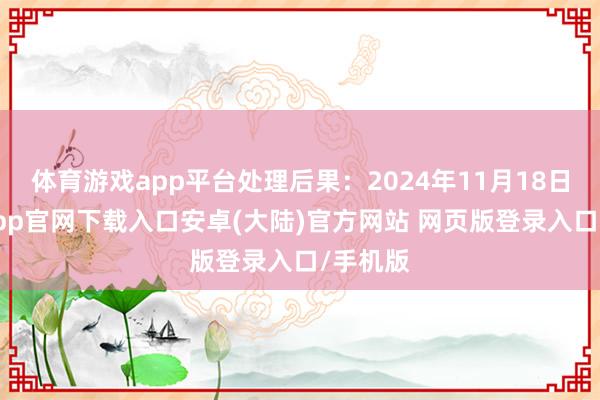 体育游戏app平台处理后果：2024年11月18日-开云app官网下载入口安卓(大陆)官方网站 网页版登录入口/手机版