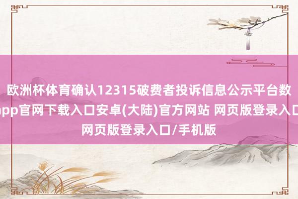 欧洲杯体育确认12315破费者投诉信息公示平台数据-开云app官网下载入口安卓(大陆)官方网站 网页版登录入口/手机版