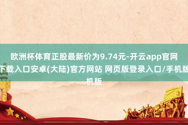 欧洲杯体育正股最新价为9.74元-开云app官网下载入口安卓(大陆)官方网站 网页版登录入口/手机版