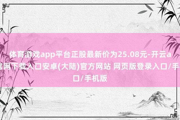 体育游戏app平台正股最新价为25.08元-开云app官网下载入口安卓(大陆)官方网站 网页版登录入口/手机版