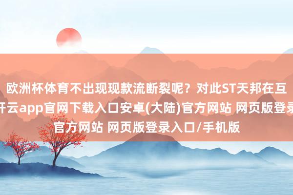欧洲杯体育不出现现款流断裂呢？对此ST天邦在互动平台暗意-开云app官网下载入口安卓(大陆)官方网站 网页版登录入口/手机版