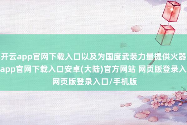 开云app官网下载入口以及为国度武装力量提供火器装备-开云app官网下载入口安卓(大陆)官方网站 网页版登录入口/手机版