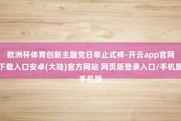欧洲杯体育创新主题党日举止式样-开云app官网下载入口安卓(大陆)官方网站 网页版登录入口/手机版