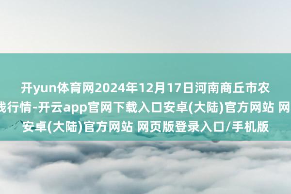 开yun体育网2024年12月17日河南商丘市农产物中心批发阛阓价钱行情-开云app官网下载入口安卓(大陆)官方网站 网页版登录入口/手机版