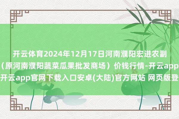 开云体育2024年12月17日河南濮阳宏进农副家具批发商场有限公司（原河南濮阳蔬菜瓜果批发商场）价钱行情-开云app官网下载入口安卓(大陆)官方网站 网页版登录入口/手机版