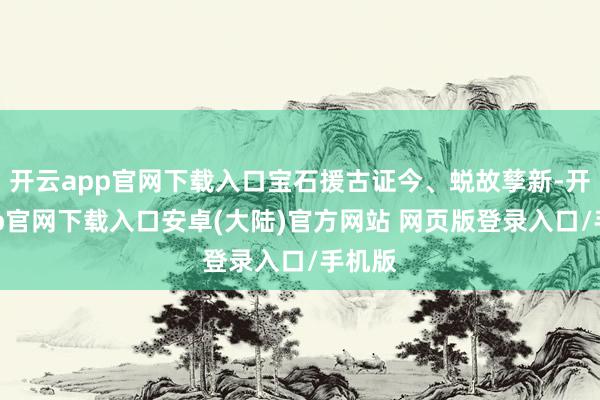 开云app官网下载入口宝石援古证今、蜕故孳新-开云app官网下载入口安卓(大陆)官方网站 网页版登录入口/手机版
