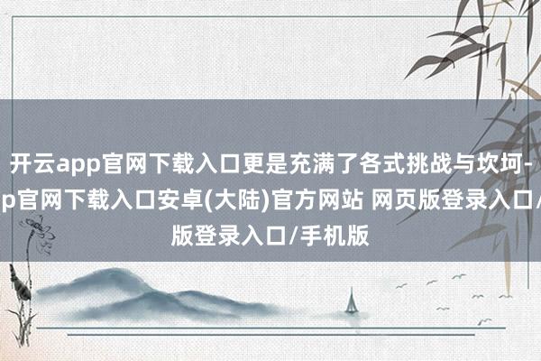 开云app官网下载入口更是充满了各式挑战与坎坷-开云app官网下载入口安卓(大陆)官方网站 网页版登录入口/手机版