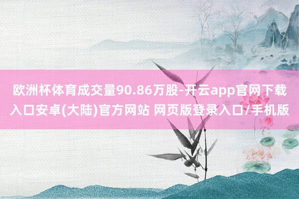 欧洲杯体育成交量90.86万股-开云app官网下载入口安卓(大陆)官方网站 网页版登录入口/手机版