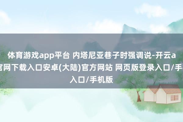 体育游戏app平台 内塔尼亚巷子时强调说-开云app官网下载入口安卓(大陆)官方网站 网页版登录入口/手机版