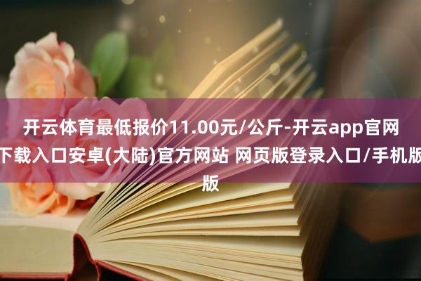 开云体育最低报价11.00元/公斤-开云app官网下载入口安卓(大陆)官方网站 网页版登录入口/手机版