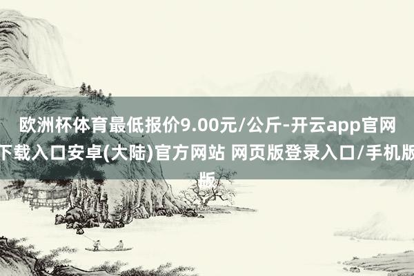 欧洲杯体育最低报价9.00元/公斤-开云app官网下载入口安卓(大陆)官方网站 网页版登录入口/手机版