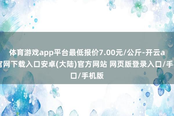 体育游戏app平台最低报价7.00元/公斤-开云app官网下载入口安卓(大陆)官方网站 网页版登录入口/手机版