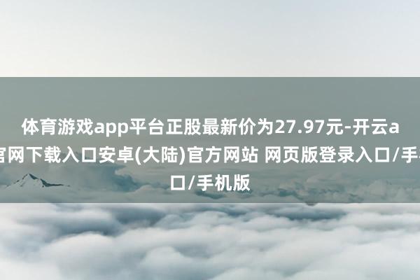 体育游戏app平台正股最新价为27.97元-开云app官网下载入口安卓(大陆)官方网站 网页版登录入口/手机版