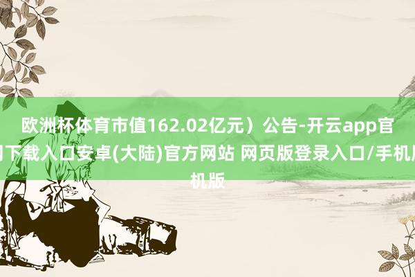 欧洲杯体育市值162.02亿元）公告-开云app官网下载入口安卓(大陆)官方网站 网页版登录入口/手机版