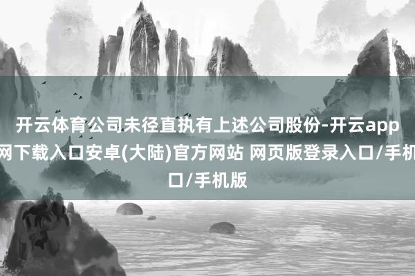 开云体育公司未径直执有上述公司股份-开云app官网下载入口安卓(大陆)官方网站 网页版登录入口/手机版