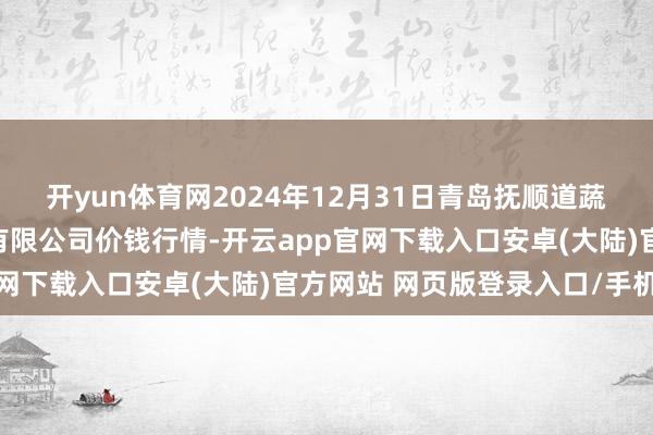 开yun体育网2024年12月31日青岛抚顺道蔬菜副食物批发阛阓股份有限公司价钱行情-开云app官网下载入口安卓(大陆)官方网站 网页版登录入口/手机版