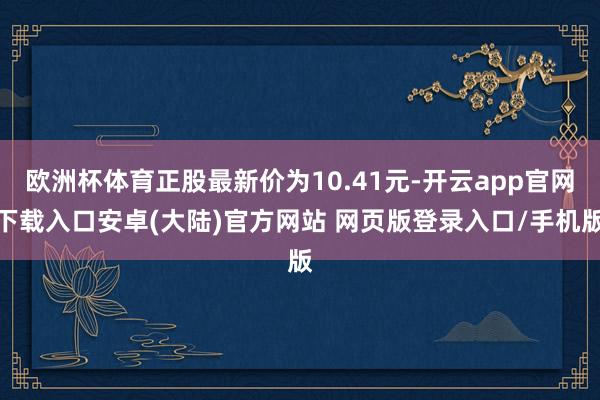 欧洲杯体育正股最新价为10.41元-开云app官网下载入口安卓(大陆)官方网站 网页版登录入口/手机版