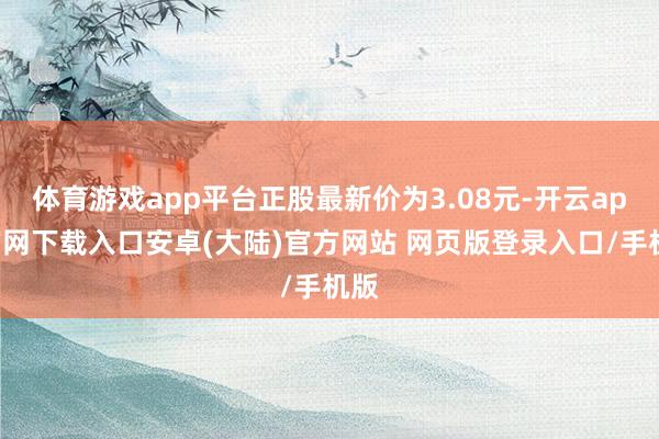 体育游戏app平台正股最新价为3.08元-开云app官网下载入口安卓(大陆)官方网站 网页版登录入口/手机版