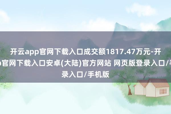 开云app官网下载入口成交额1817.47万元-开云app官网下载入口安卓(大陆)官方网站 网页版登录入口/手机版