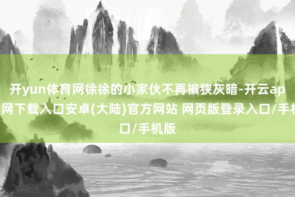 开yun体育网徐徐的小家伙不再褊狭灰暗-开云app官网下载入口安卓(大陆)官方网站 网页版登录入口/手机版