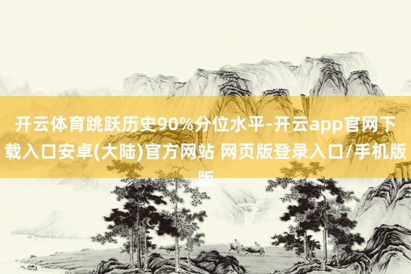 开云体育跳跃历史90%分位水平-开云app官网下载入口安卓(大陆)官方网站 网页版登录入口/手机版