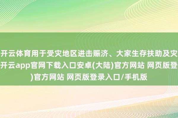 开云体育用于受灾地区进击赈济、大家生存扶助及灾后重建等责任-开云app官网下载入口安卓(大陆)官方网站 网页版登录入口/手机版