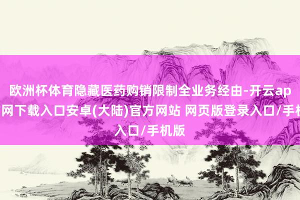 欧洲杯体育隐藏医药购销限制全业务经由-开云app官网下载入口安卓(大陆)官方网站 网页版登录入口/手机版