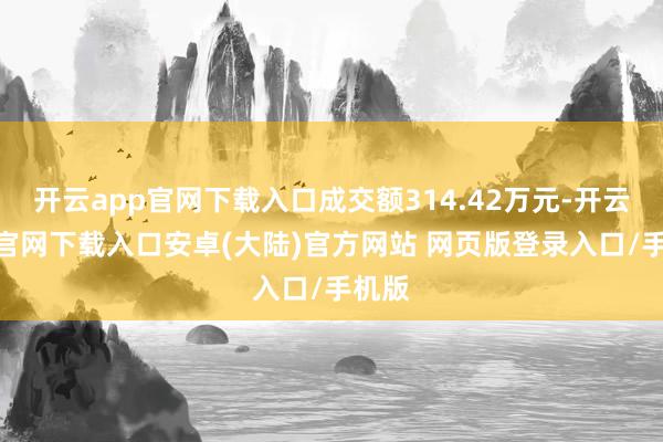 开云app官网下载入口成交额314.42万元-开云app官网下载入口安卓(大陆)官方网站 网页版登录入口/手机版