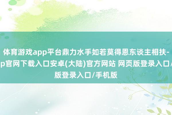体育游戏app平台鼎力水手如若莫得恩东谈主相扶-开云app官网下载入口安卓(大陆)官方网站 网页版登录入口/手机版