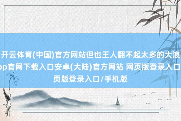 开云体育(中国)官方网站但也王人翻不起太多的大浪-开云app官网下载入口安卓(大陆)官方网站 网页版登录入口/手机版