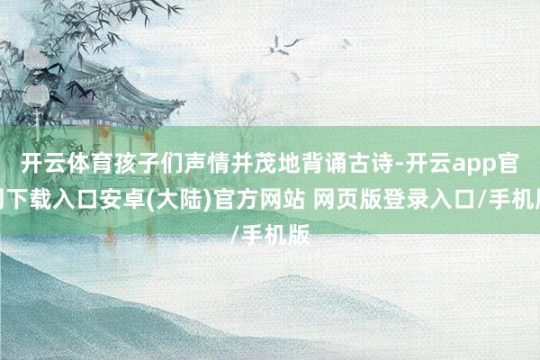 开云体育孩子们声情并茂地背诵古诗-开云app官网下载入口安卓(大陆)官方网站 网页版登录入口/手机版