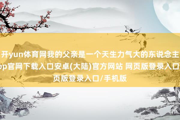 开yun体育网我的父亲是一个天生力气大的东说念主-开云app官网下载入口安卓(大陆)官方网站 网页版登录入口/手机版