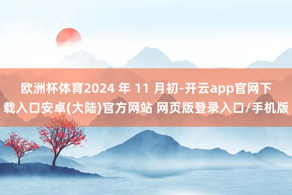 欧洲杯体育2024 年 11 月初-开云app官网下载入口安卓(大陆)官方网站 网页版登录入口/手机版