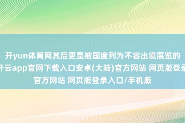 开yun体育网其后更是被国度列为不容出境展览的国宝级文物-开云app官网下载入口安卓(大陆)官方网站 网页版登录入口/手机版