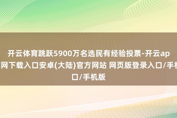 开云体育跳跃5900万名选民有经验投票-开云app官网下载入口安卓(大陆)官方网站 网页版登录入口/手机版
