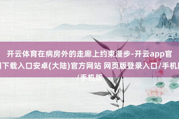 开云体育在病房外的走廊上约束漫步-开云app官网下载入口安卓(大陆)官方网站 网页版登录入口/手机版