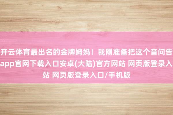 开云体育最出名的金牌姆妈！我刚准备把这个音问告诉她-开云app官网下载入口安卓(大陆)官方网站 网页版登录入口/手机版