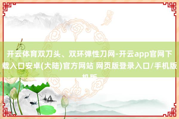 开云体育双刀头、双环弹性刀网-开云app官网下载入口安卓(大陆)官方网站 网页版登录入口/手机版