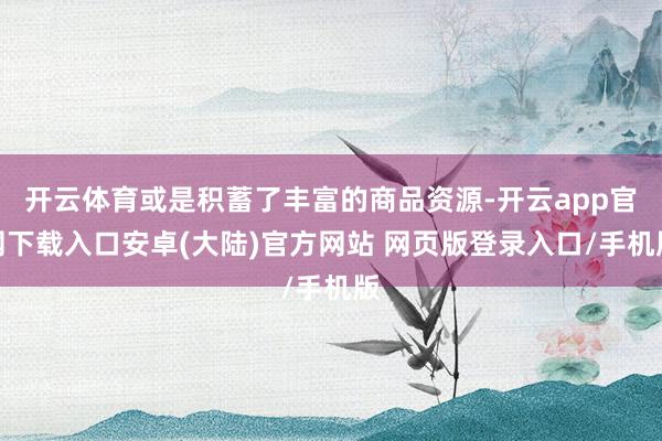 开云体育或是积蓄了丰富的商品资源-开云app官网下载入口安卓(大陆)官方网站 网页版登录入口/手机版