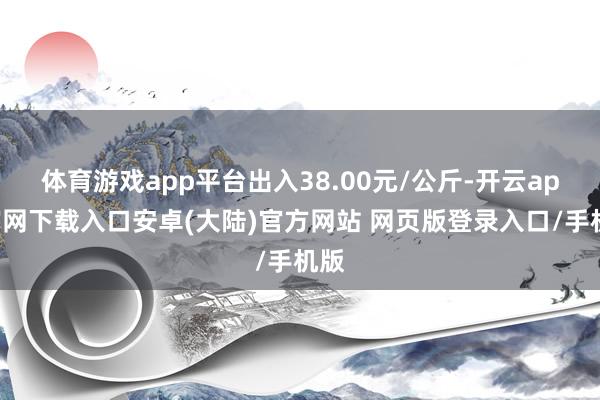 体育游戏app平台出入38.00元/公斤-开云app官网下载入口安卓(大陆)官方网站 网页版登录入口/手机版