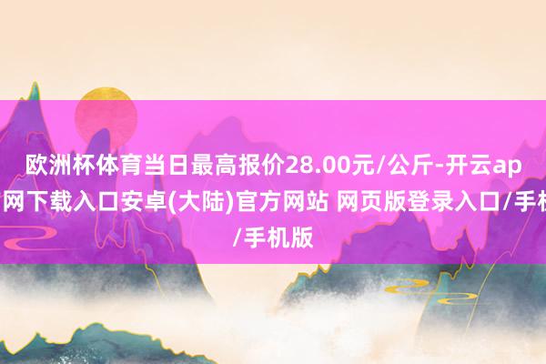 欧洲杯体育当日最高报价28.00元/公斤-开云app官网下载入口安卓(大陆)官方网站 网页版登录入口/手机版