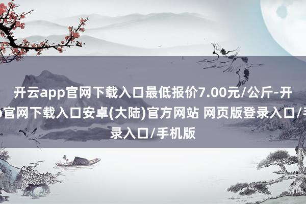 开云app官网下载入口最低报价7.00元/公斤-开云app官网下载入口安卓(大陆)官方网站 网页版登录入口/手机版
