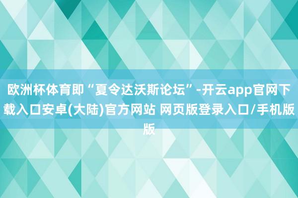 欧洲杯体育即“夏令达沃斯论坛”-开云app官网下载入口安卓(大陆)官方网站 网页版登录入口/手机版