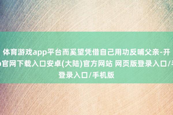 体育游戏app平台而奚望凭借自己用功反哺父亲-开云app官网下载入口安卓(大陆)官方网站 网页版登录入口/手机版