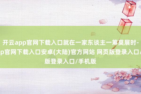 开云app官网下载入口就在一家东谈主一筹莫展时-开云app官网下载入口安卓(大陆)官方网站 网页版登录入口/手机版