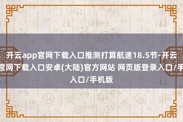 开云app官网下载入口推测打算航速18.5节-开云app官网下载入口安卓(大陆)官方网站 网页版登录入口/手机版
