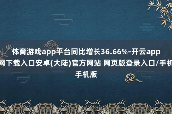 体育游戏app平台同比增长36.66%-开云app官网下载入口安卓(大陆)官方网站 网页版登录入口/手机版