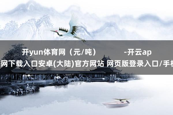 开yun体育网（元/吨）            -开云app官网下载入口安卓(大陆)官方网站 网页版登录入口/手机版