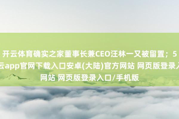 开云体育确实之家董事长兼CEO汪林一又被留置;5月13日-开云app官网下载入口安卓(大陆)官方网站 网页版登录入口/手机版