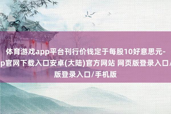 体育游戏app平台刊行价钱定于每股10好意思元-开云app官网下载入口安卓(大陆)官方网站 网页版登录入口/手机版